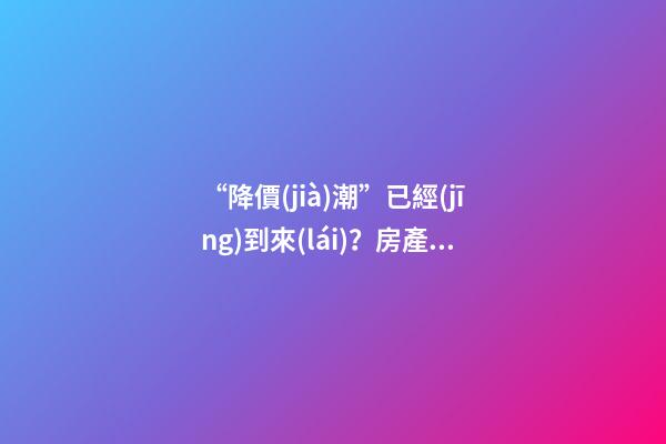 “降價(jià)潮”已經(jīng)到來(lái)？房產(chǎn)價(jià)格下跌40％，業(yè)主要求陸續(xù)退房！